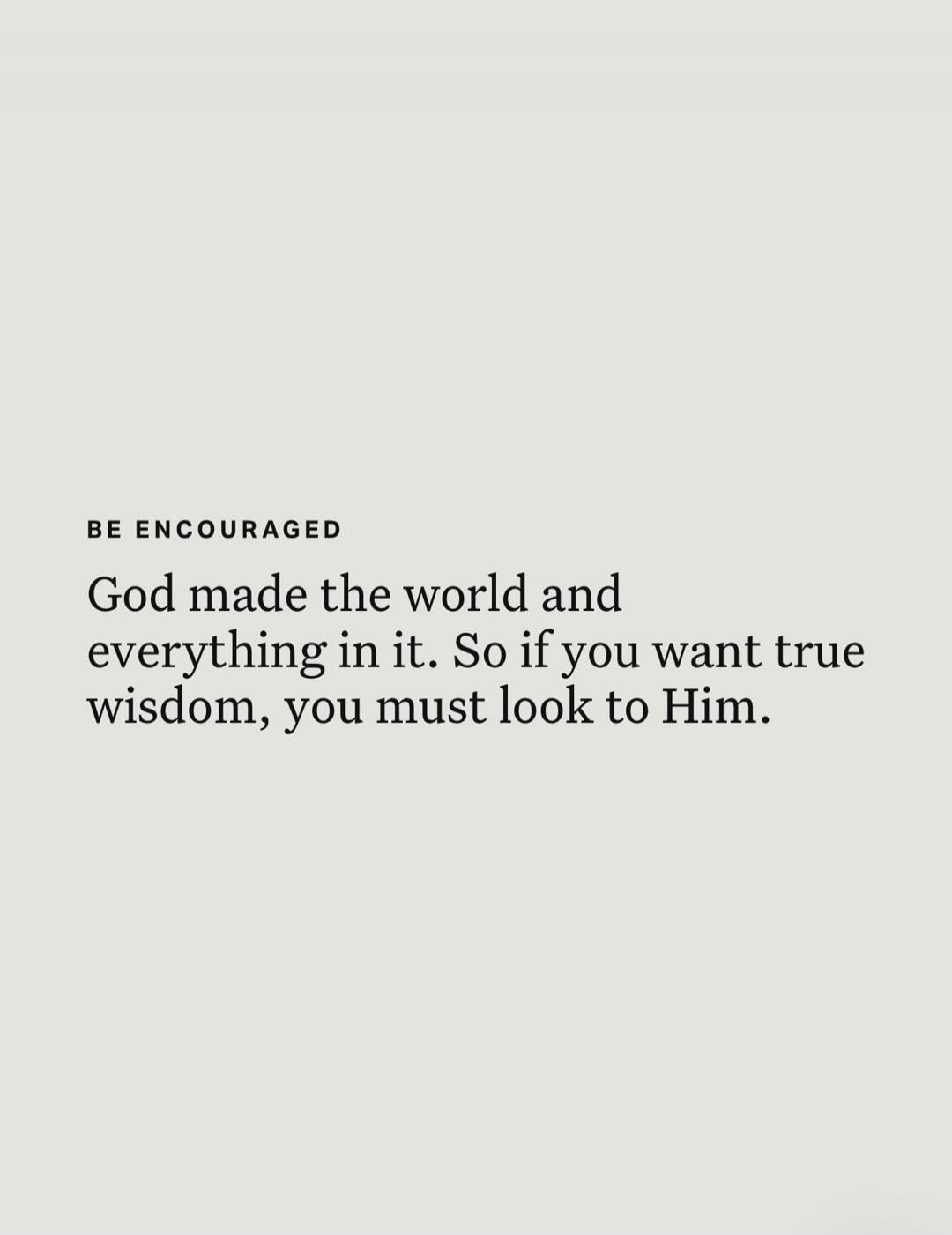 BE ENCOURAGED God made the world and everything in it. So if you want true wisdom, you must look to Him.