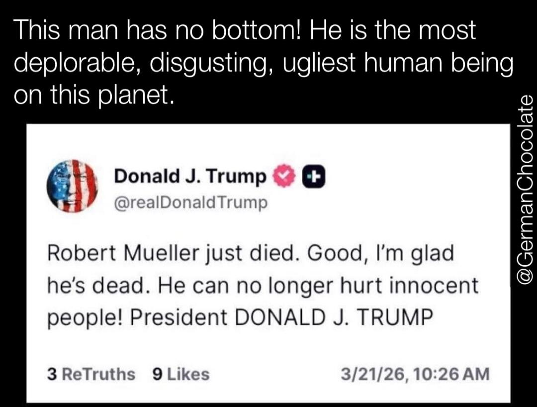 This man has no bottom! He is the most deplorable, disgusting, ugliest human being on this planet. Donald J. Trump @realDonaldTrump Robert Mueller just died. Good, I'm glad he's dead. He can no longer hurt innocent people! President DONALD J. TRUMP 3 ReTruths 9 Likes 3/21/26, 10:26 AM @GermanChocolate