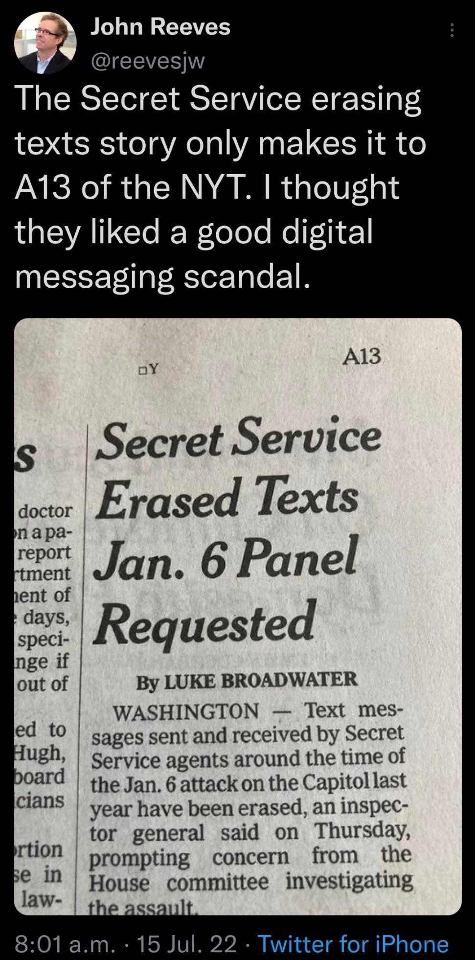 John Reeves evesjw The Secret Service erasing texts story only makes it to A13 of the NYT thought IGIEVAICIe Relelo e Re 1 INEEEE T RSlor Tale 1R A13 3 Secret Service o Erased Texts Requested By LUKE BROADWATER WASHINGTON Text mes ed to sages sent and received by Secret ugh Service agents around the time of poard the jan 6 attack on the Capitol last s year have been erased an inspec tor general sa