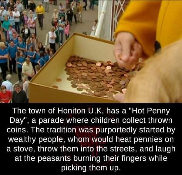 The town of Honiton UK has a Hot Penny DL VARE We ET e To SRV TR o 1 To Ta Welo T R a1 o3 coins The tradition was purportedly started by wealthy people whom would heat pennies on ERS QYRR 0 TR s T R R GRS IS SR T BEU o 3 at the peasants burning their fingers while picking them up