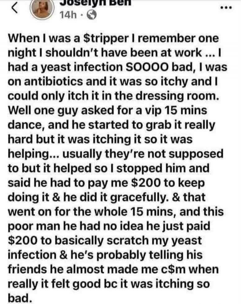 When I was a $tripper I remember one night I shouldn't have been at work ... I had a yeast infection SOOOO bad, I was on antibiotics and it was so itchy and I could only itch it in the dressing room. Well one guy asked for a vip 15 mins dance, and he started to grab it really hard but it was itching it so it was helping... usually they're not suppo