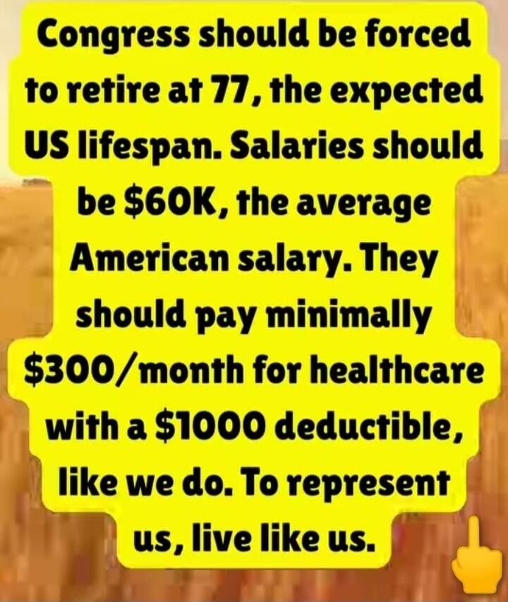 Congress should be forced to retire at 77, the expected US lifespan. Salaries should be $60K, the average American salary. They should pay minimally $300/month for healthcare with a $1000 deductible, like we do. To represent us, live like us.
