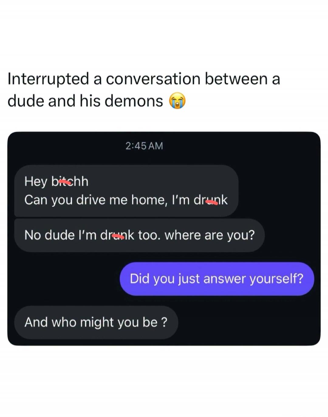 Interrupted a conversation between a dude and his demons 😭. 2:45 AM. Hey bitchh. Can you drive me home, I'm drunk. No dude I'm drunk too. where are you? Did you just answer yourself? And who might you be?