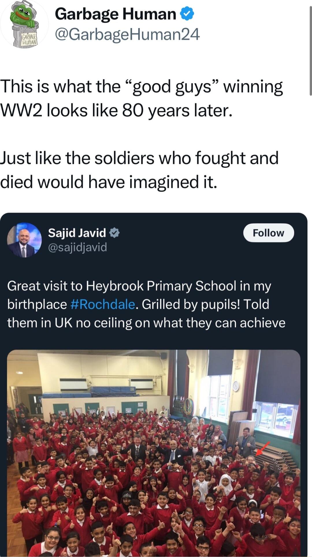 Garbage Human DGarbageHuman24 his is what the good guys winning W2 looks like 80 years later ust like the soldiers who fought and died would have imagined it a Sajid Javid Foiow 9 esaiidovid Great visit to Heybrook Primary School in my birthplace Rochdale Grilled by pupils Told them in UK no ceiling on what they can achieve
