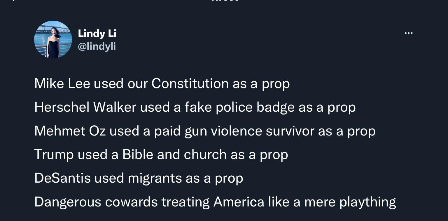 Lindy Li alindyl Mike Lee used our Constitution as a prop Herschel Walker used a fake police badge as a prop Mehmet Oz used a paid gun violence survivor as a prop Trump used a Bible and church as a prop DeSantis used migrants as a prop Dangerous cowards treating America like a mere plaything