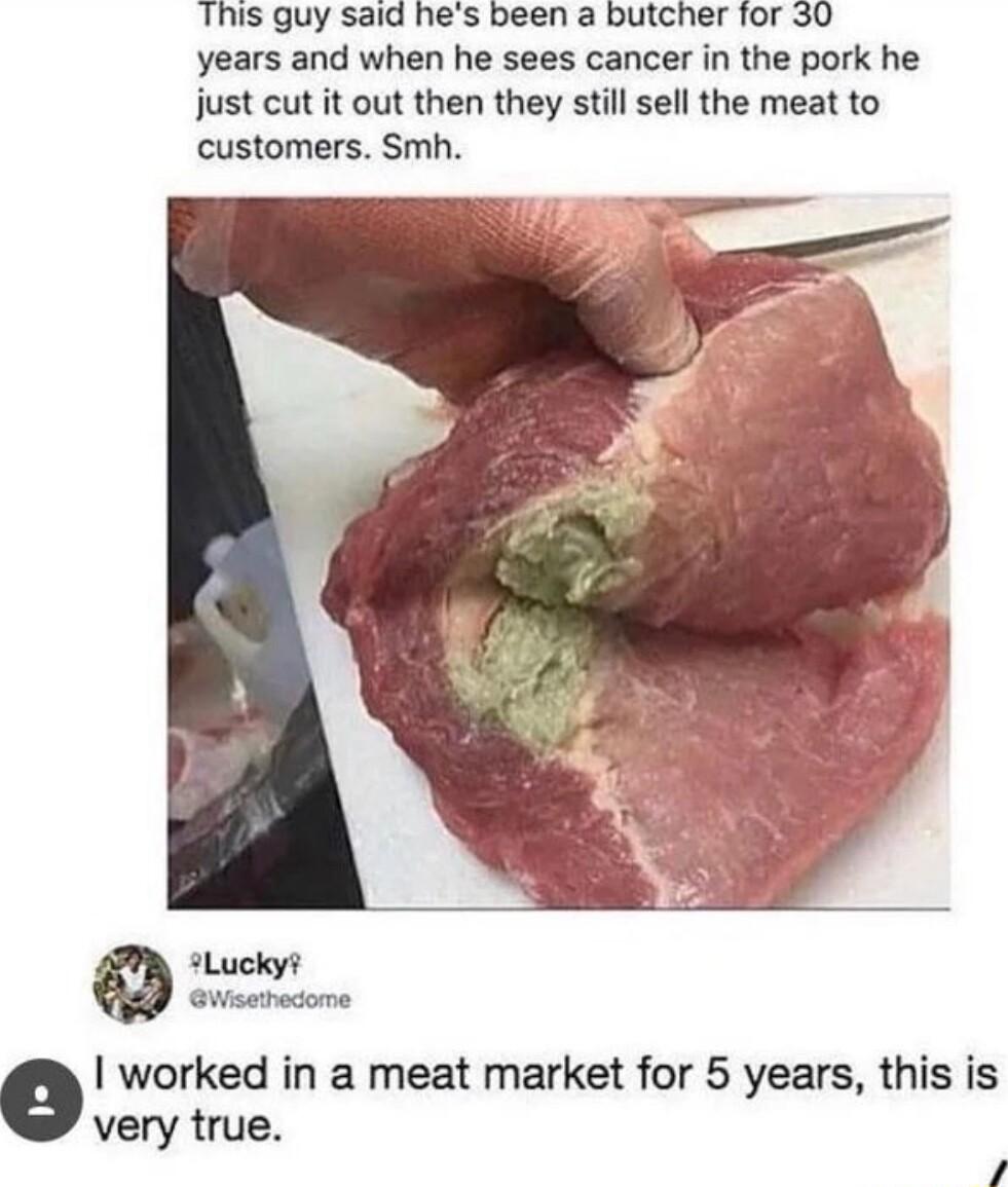 This guy said hes been a butcher for 30 years and when he sees cancer in the pork he just cut it out then they still sell the meat to customers Smh L peod o worked in a meat market for 5 years this is very true 4