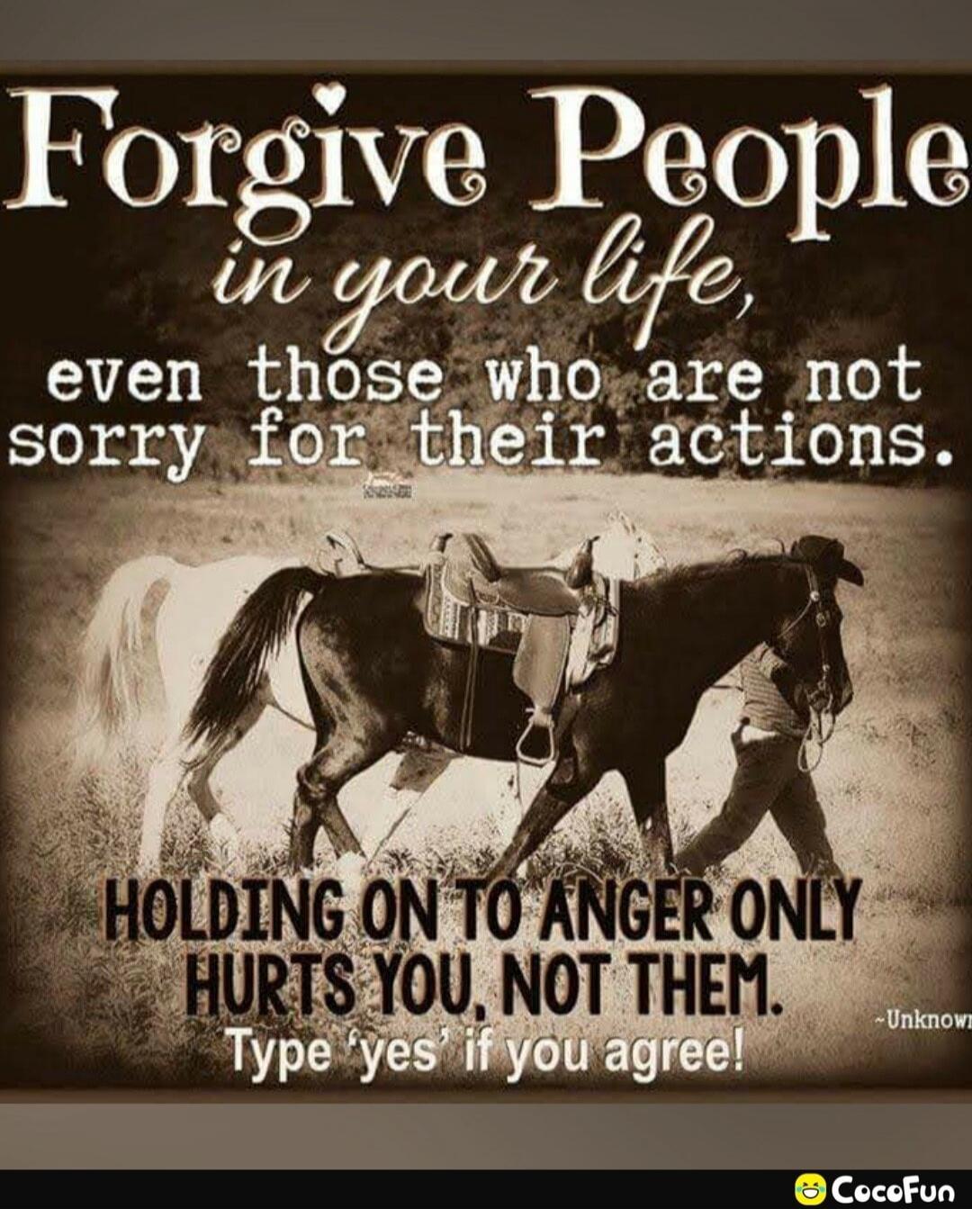 Forgive People in your life, even those who are not sorry for their actions. Holding on to anger only hurts you, not them. Type 'yes' if you agree!
