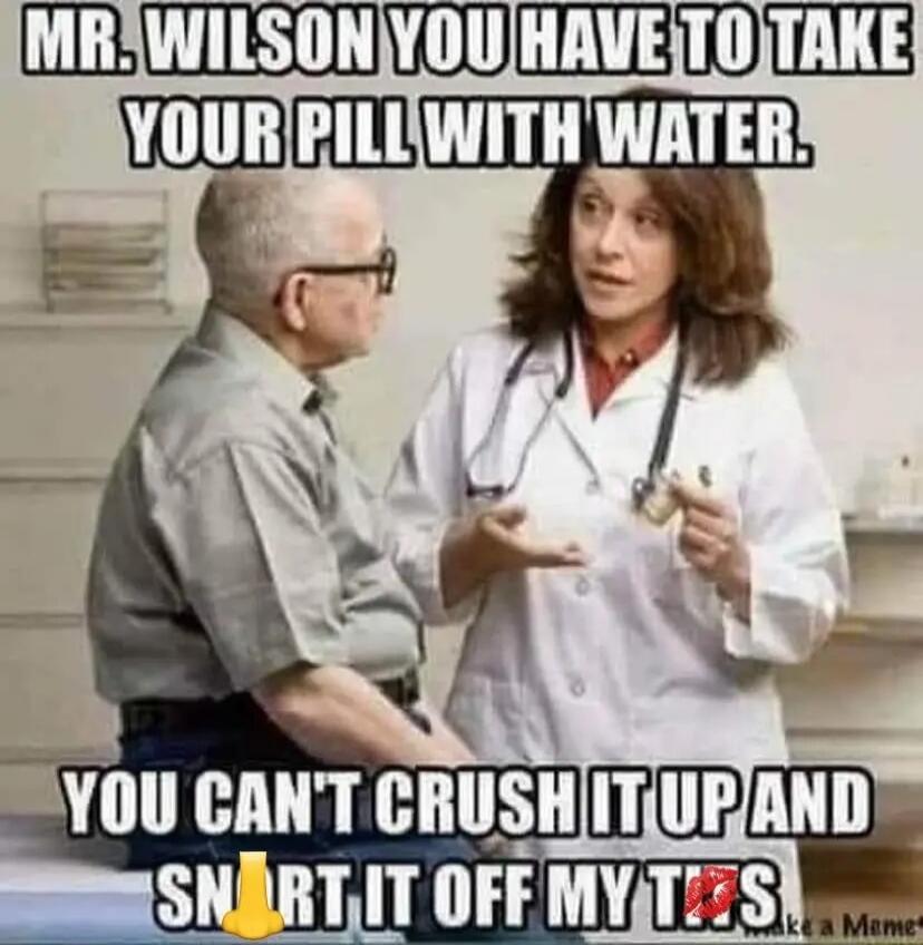 MR. WILSON YOU HAVE TO TAKE YOUR PILL WITH WATER. YOU CAN'T CRUSH IT UP AND SNORT IT OFF MY TITS.