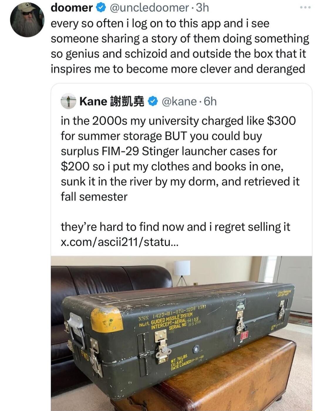 doomer uncledoomer 3h every so often i log on to this app and i see someone sharing a story of them doing something so genius and schizoid and outside the box that it inspires me to become more clever and deranged 1 Kane i3 kane 6h in the 2000s my university charged like 300 for summer storage BUT you could buy surplus FIM 29 Stinger launcher cases for 200 s0 i put my clothes and books in one sunk