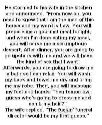 He stormed to his wife in the kitchen and announced From now on you need to know that am the man of this house and my word Is Law You will prepare me a gourmet meal tonight and when Im done eating my meal you will serve me a scrumptious dessert After dinner you are going to go upstairs with me and we will have the kind of sex that want Afterwards you are going to draw me a bath so can relax You wi