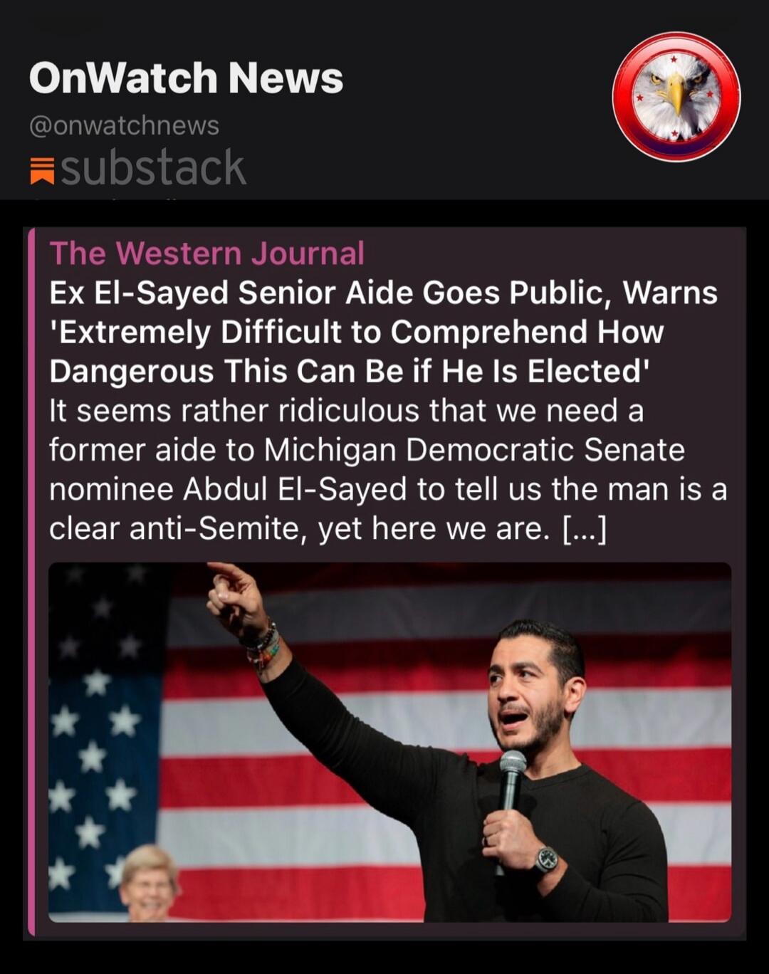 OnWatch News @onwatchnews substack The Western Journal Ex El-Sayed Senior Aide Goes Public, Warns 'Extremely Difficult to Comprehend How Dangerous This Can Be if He Is Elected' It seems rather ridiculous that we need a former aide to Michigan Democratic Senate nominee Abdul El-Sayed to tell us the man is a clear anti-Semite, yet here we are.