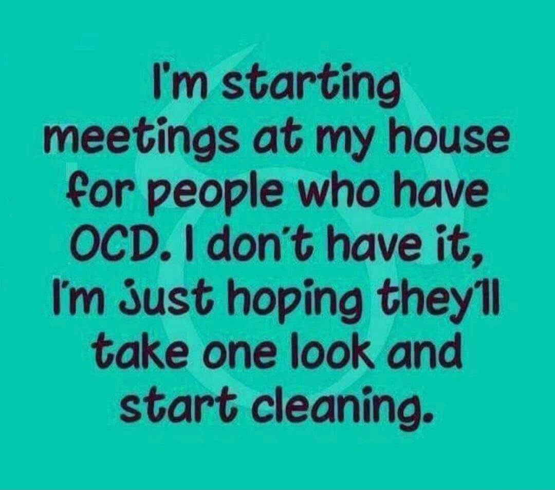 I'm starting meetings at my house for people who have OCD. I don't have it, I'm just hoping they'll take one look and start cleaning.