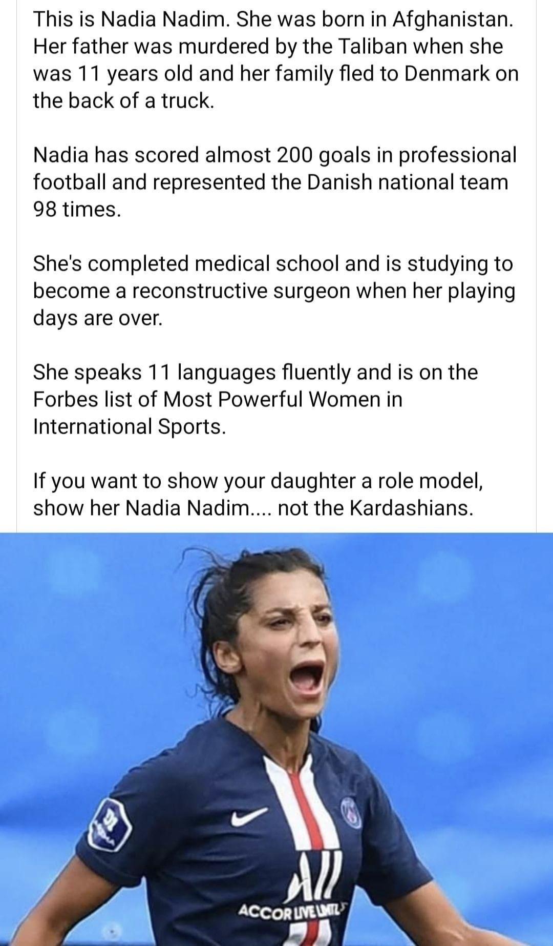 This is Nadia Nadim She was born in Afghanistan Her father was murdered by the Taliban when she was 11 years old and her family fled to Denmark on the back of a truck Nadia has scored almost 200 goals in professional football and represented the Danish national team 98 times Shes completed medical school and s studying to become a reconstructive surgeon when her playing days are over She speaks 11