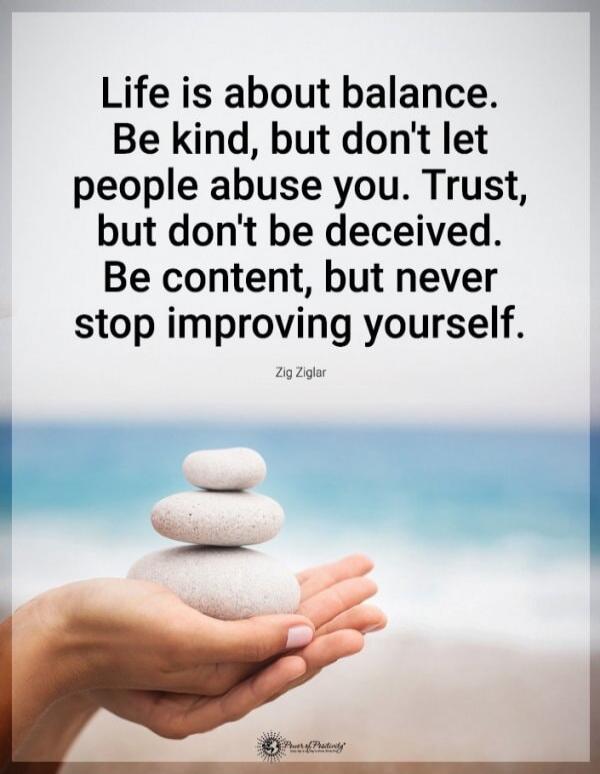 Life is about balance. Be kind, but don't let people abuse you. Trust, but don't be deceived. Be content, but never stop improving yourself.

Zig Ziglar