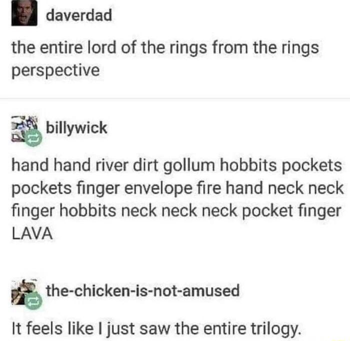 daverdad the entire lord of the rings from the rings perspective billywick hand hand river dirt gollum hobbits pockets pockets finger envelope fire hand neck neck finger hobbits neck neck neck pocket finger LAVA the chicken is not amused It feels like just saw the entire trilogy