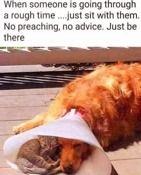 When someone is going through arough time just sit with them No preaching no advice Just be there