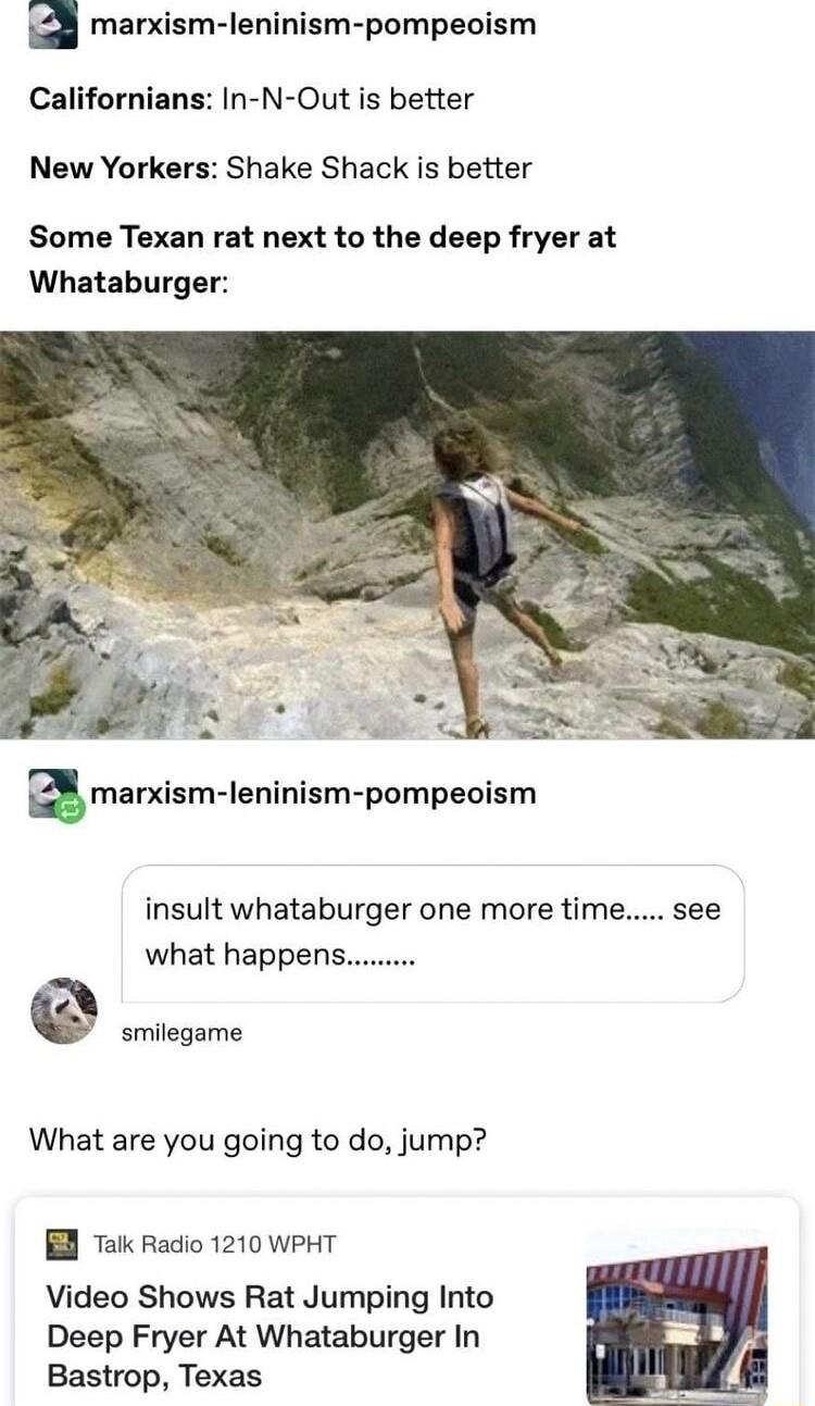 marxism leninism pompeoism Californians In N Out is better New Yorkers Shake Shack is better Some Texan rat next to the deep fryer at Whataburger amarxism leninism pompeoism insult whataburger one more time see what happens smilegame What are you going to do jump B Tk Radio 1210 WPHT Video Shows Rat Jumping Into Deep Fryer At Whataburger In Bastrop Texas