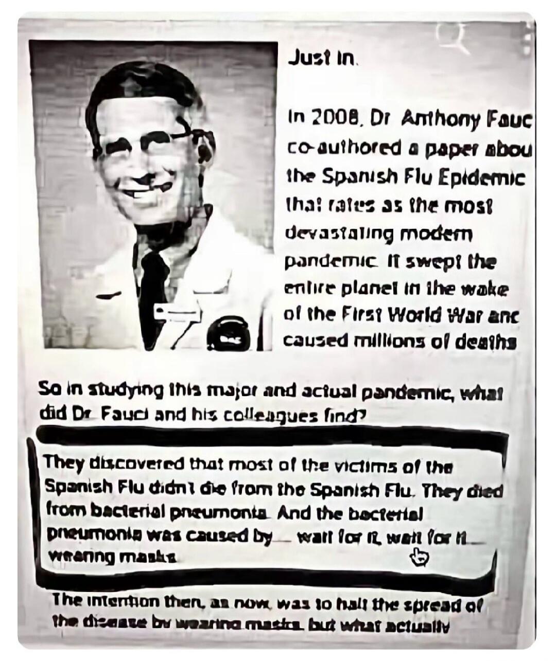 Just In. In 2008, Dr Anthony Fauci co-authored a paper about the Spanish Flu Epidemic that rates as the most devastating modern pandemic. It swept the entire planet in the wake of the First World War and caused millions of deaths. So in studying this major and actual pandemic, what did Dr. Fauci and his colleagues find? They discovered that most of