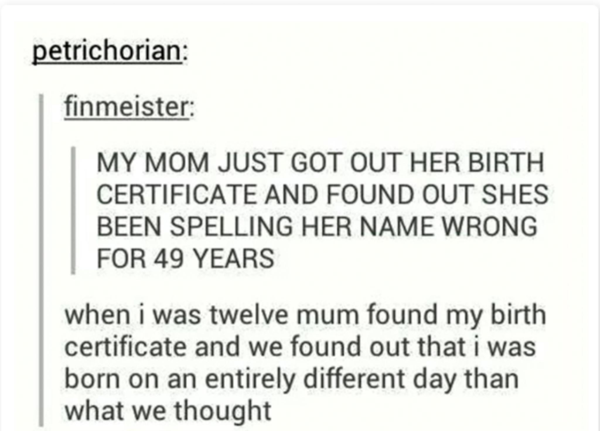 petrichorian finmeister MY MOM JUST GOT OUT HER BIRTH CERTIFICATE AND FOUND OUT SHES BEEN SPELLING HER NAME WRONG FOR 49 YEARS when i was twelve mum found my birth certificate and we found out that was born on an entirely different day than what we thought