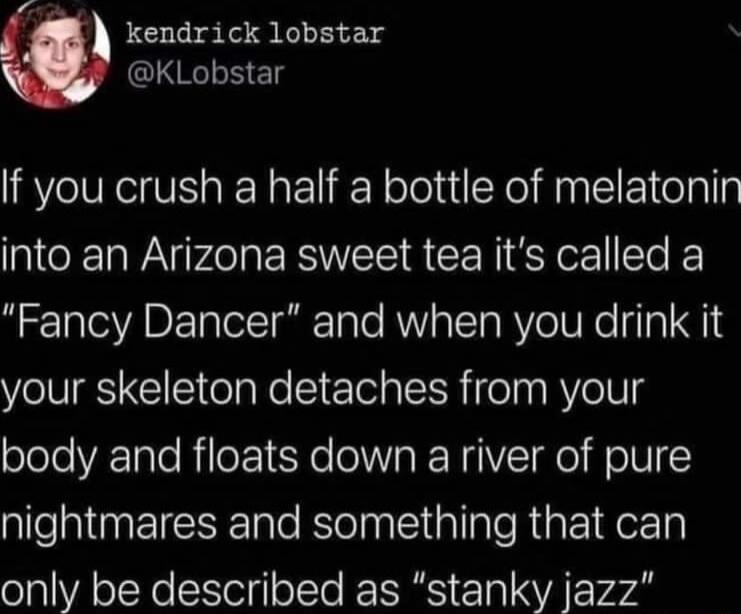 kendrick lobstar KLobstar If you crush a half a bottle of melatonin into an Arizona sweet tea its called a Fancy Dancer and when you drink it your skeleton detaches from your body and floats down a river of pure nightmares and something that can only be described as stanky jazz