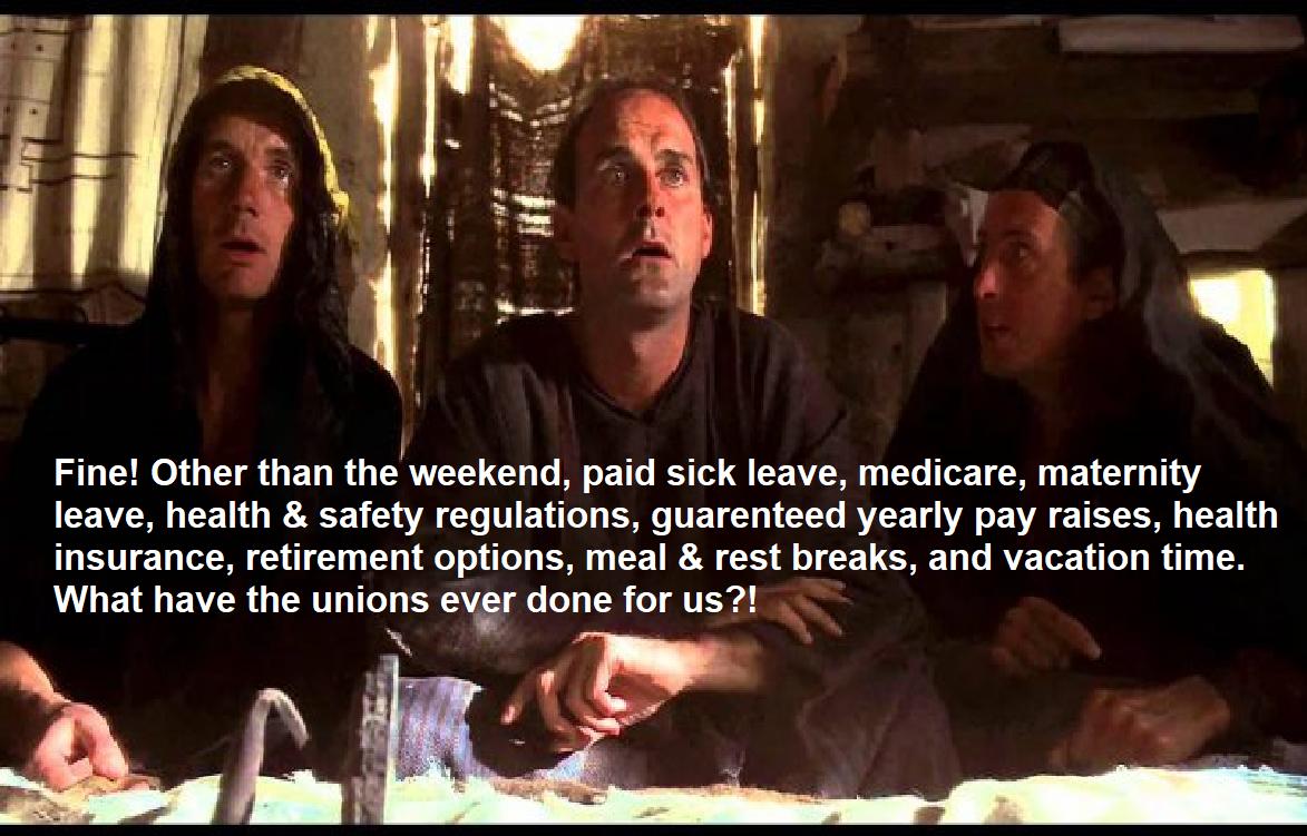 Fine Other than the weekend paid sick leave medicare maternity leave health safety regulations guarenteed yearly pay raises health insurance retirement options meal rest breaks and vacation time What have the unions ever done for us N L