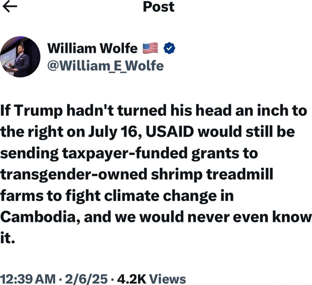 Post William E Wolfe If Trump hadnt turned his head an inch to the right on July 16 USAID would still be sending taxpayer funded grants to transgender owned shrimp treadmill farms to fight climate change in Cambodia and we would never even know it 1239 AM 2625 42K Views