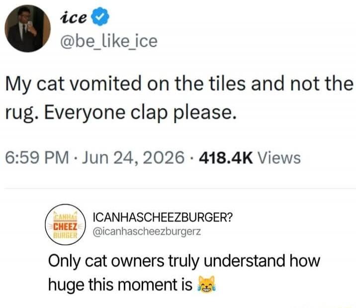 ice @be_like_ice My cat vomited on the tiles and not the rug. Everyone clap please. 6:59 PM · Jun 24, 2026 · 418.4K Views ICANHASCHEEZBURGER? @icanhascheezburgerz Only cat owners truly understand how huge this moment is 😹