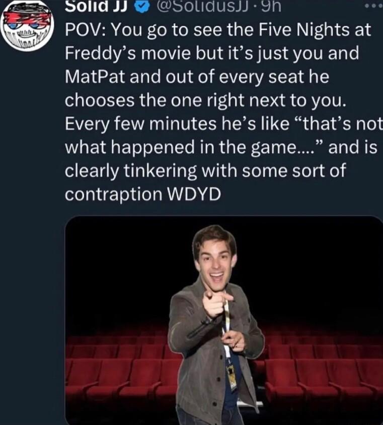 S0lia y oolidust 9n POV You go to see the Five Nights at Freddys movie but its just you and MatPat and out of every seat he chooses the one right next to you Every few minutes hes like thats not what happened in the game and is clearly tinkering with some sort of contraption WDYD