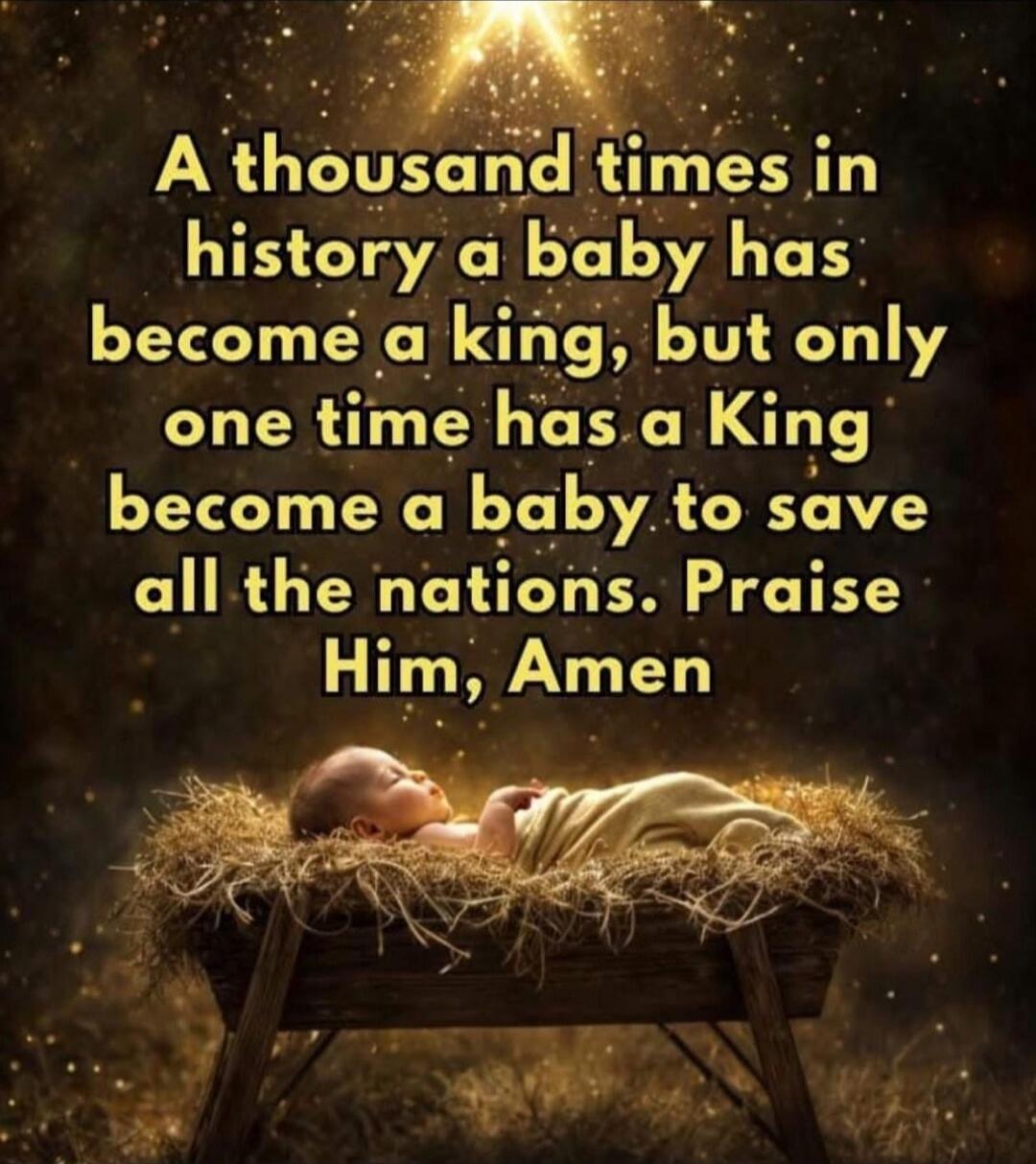 A thousand times in history a baby has become a king, but only one time has a King become a baby to save all the nations. Praise Him, Amen