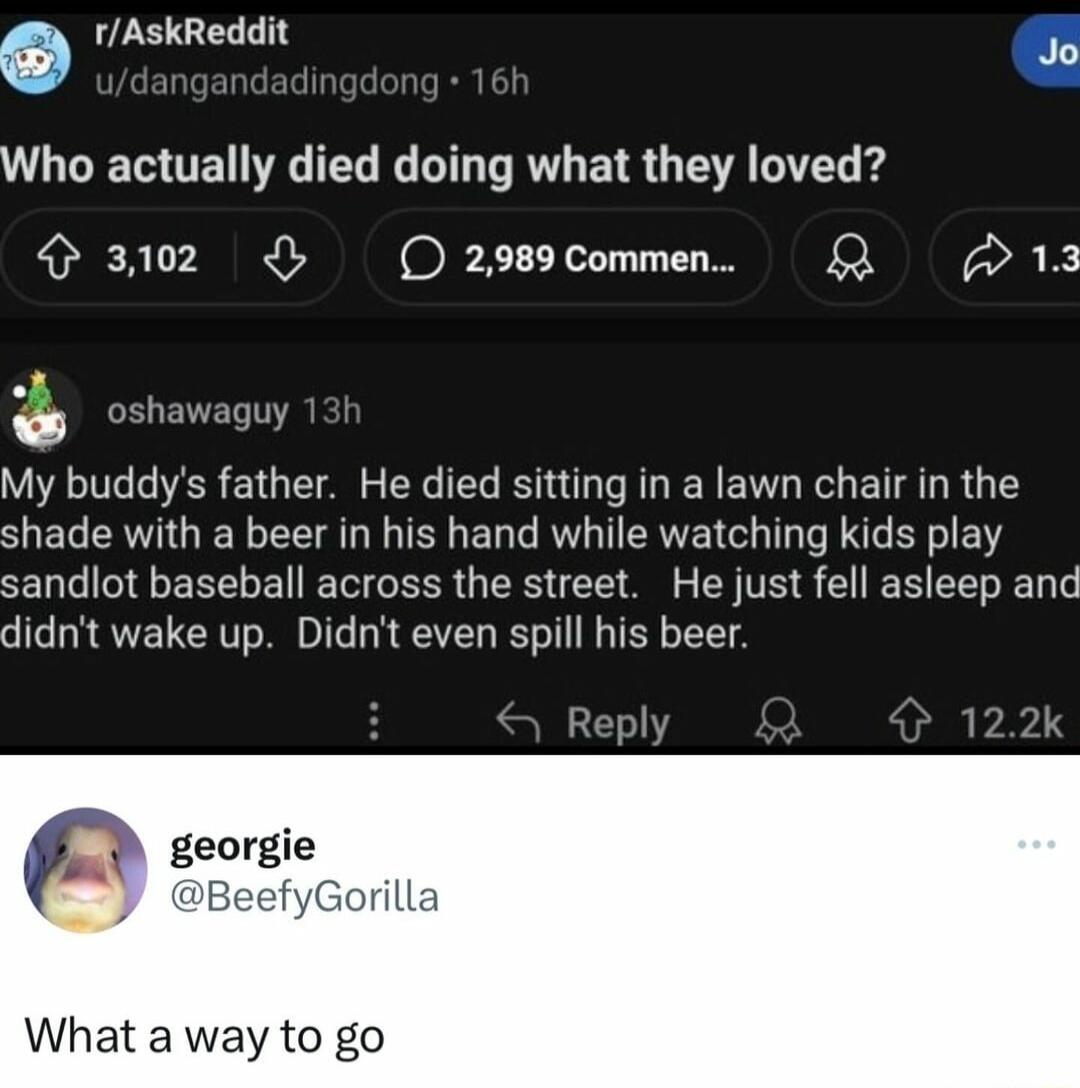 6 rAskReddit T Who actually died doing what they loved 3102 O299commen L 13 osheveow My buddys father He died sitting in a lawn chair in the shade with a beer in his hand while watching kids play sandlot baseball across the street He just fell asleep anc didnt wake up Didnt even spill his beer Reply k What a way to go