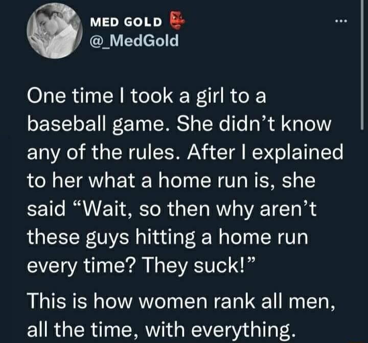 MED GoLD E MedGold One time took a girl to a baseball game She didnt know any of the rules After explained to her what a home run is she said Wait so then why arent these guys hitting a home run every time They suck This is how women rank all men all the time with everything