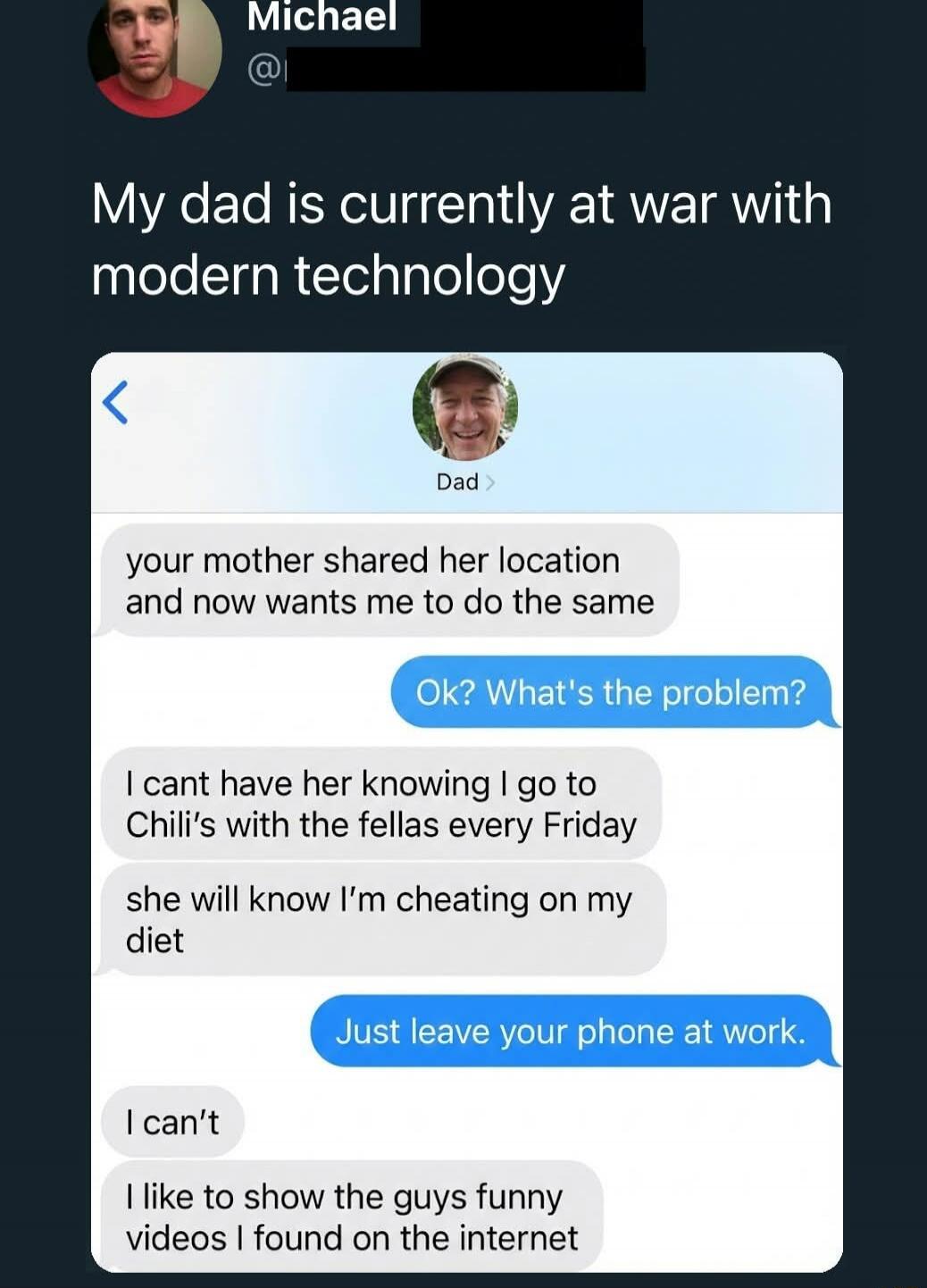 My dad is currently at war with modern technology

[Chat screenshot text]
your mother shared her location and now wants me to do the same
Ok? What's the problem?
I cant have her knowing I go to Chili's with the fellas every Friday
she will know I’m cheating on my diet
Just leave your phone at work.
I can’t
I like to show the guys funny videos I fou