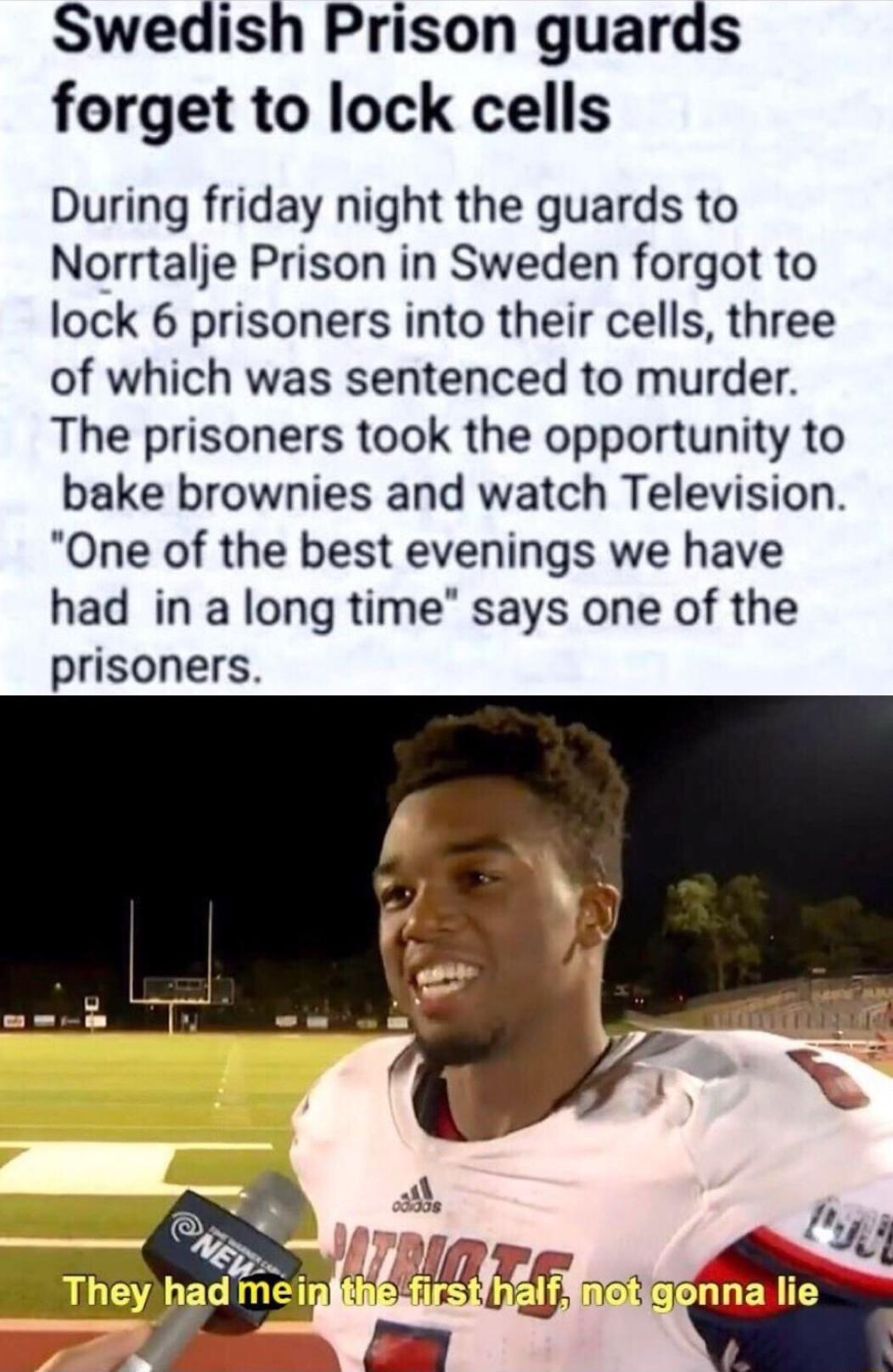 Swedish Prison guards forget to lock cells During friday night the guards to Norrtalje Prison in Sweden forgot to lock 6 prisoners into their cells three of which was sentenced to murder The prisoners took the opportunity to bake brownies and watch Television One of the best evenings we have had in a long time says one of the prisoners