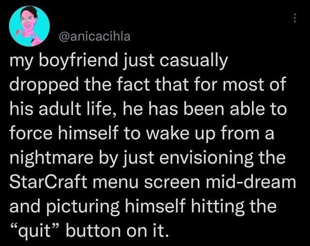 O anicacihla my boyfriend just casually dropped the fact that for most of his adult life he has been able to force himself to wake up from a nightmare by just envisioning the StarCraft menu screen mid dream and picturing himself hitting the quit button on it