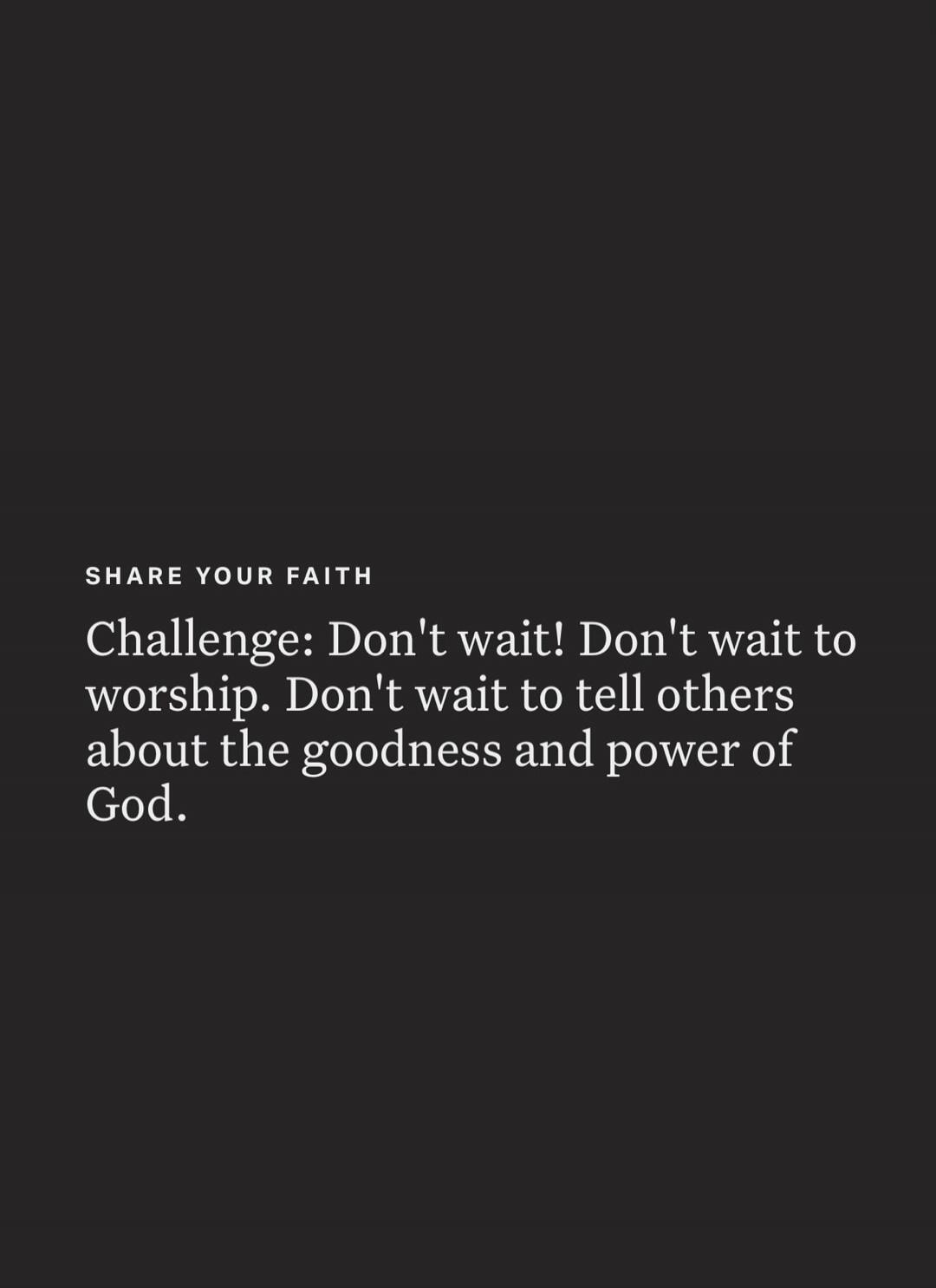 SHARE YOUR FAITH Challenge: Don't wait! Don't wait to worship. Don't wait to tell others about the goodness and power of God.