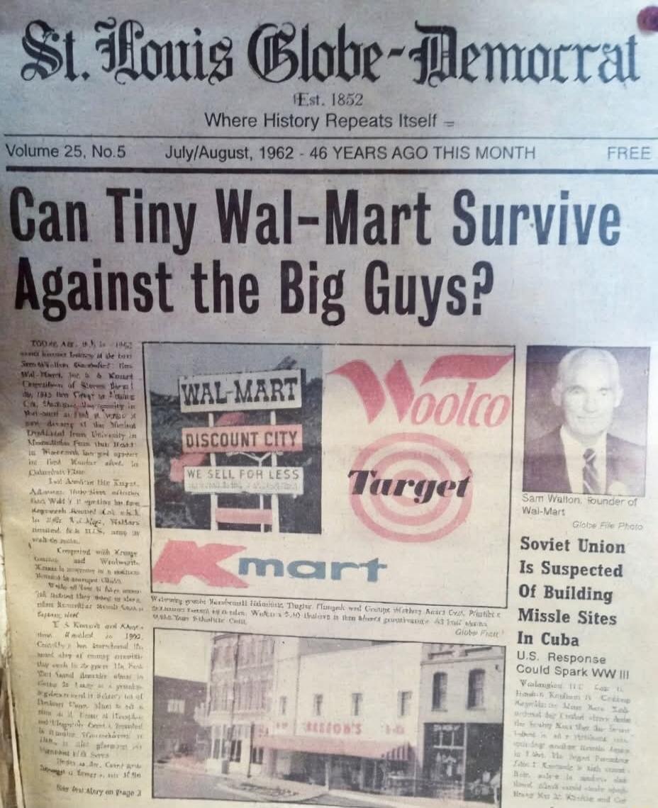 St. Louis Globe-Democrat Est. 1852 Where History Repeats Itself Volume 25, No. 5 July/August, 1962 - 46 YEARS AGO THIS MONTH FREE. Can Tiny Wal-Mart Survive Against the Big Guys? TOO AS ALL, 1962 Sam Walton, Founder of Wal-Mart, he & Kmart Corporation of Stores B the 1945 the first to Ca. The company in Wal-Mart is a the from University in from tha