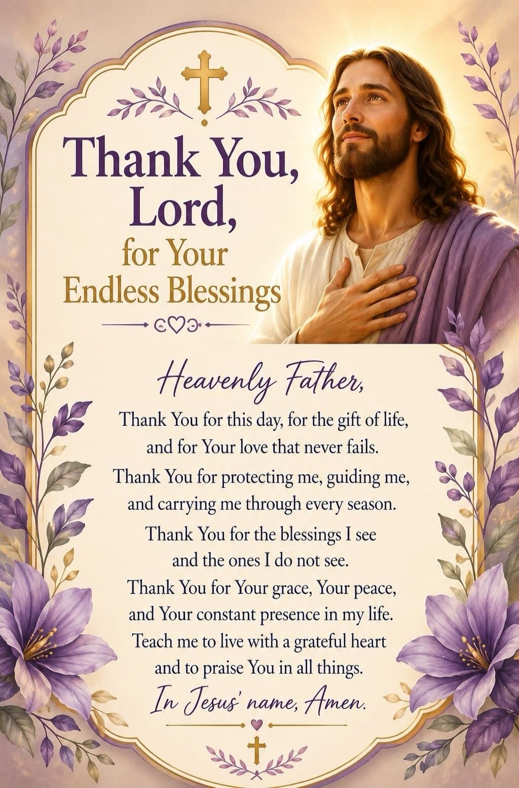 Thank You, Lord, for Your Endless Blessings Heavenly Father, Thank You for this day, for the gift of life, and for Your love that never fails. Thank You for protecting me, guiding me, and carrying me through every season. Thank You for the blessings I see and the ones I do not see. Thank You for Your grace, Your peace, and Your constant presence in