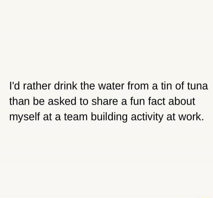I'd rather drink the water from a tin of tuna than be asked to share a fun fact about myself at a team building activity at work.