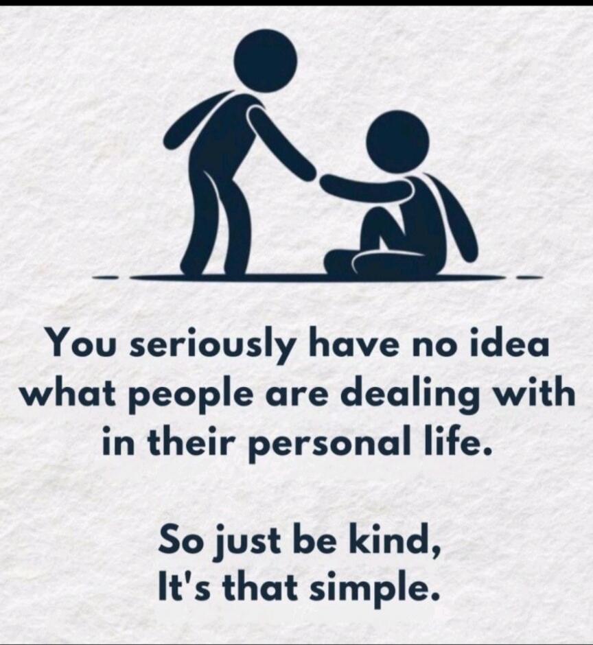 You seriously have no idea what people are dealing with in their personal life. So just be kind, It's that simple.