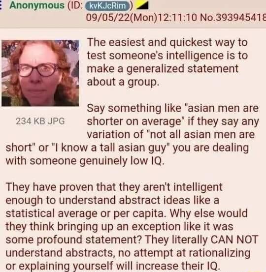 Anonymous ID IAZTD 090522Mon121110 No39394541 The easiest and quickest way to test someones intelligence is to make a generalized statement about a group Say something like asian men are 234 KB JPG shorter on average if they say any variation of not all asian men are short or I know a tall asian guy you are dealing with someone genuinely low 1Q They have proven that they arent intelligent enough t