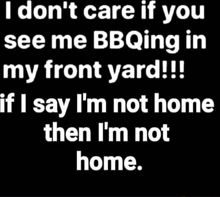 I don't care if you see me BBQing in my front yard!!! if I say I'm not home then I'm not home.
