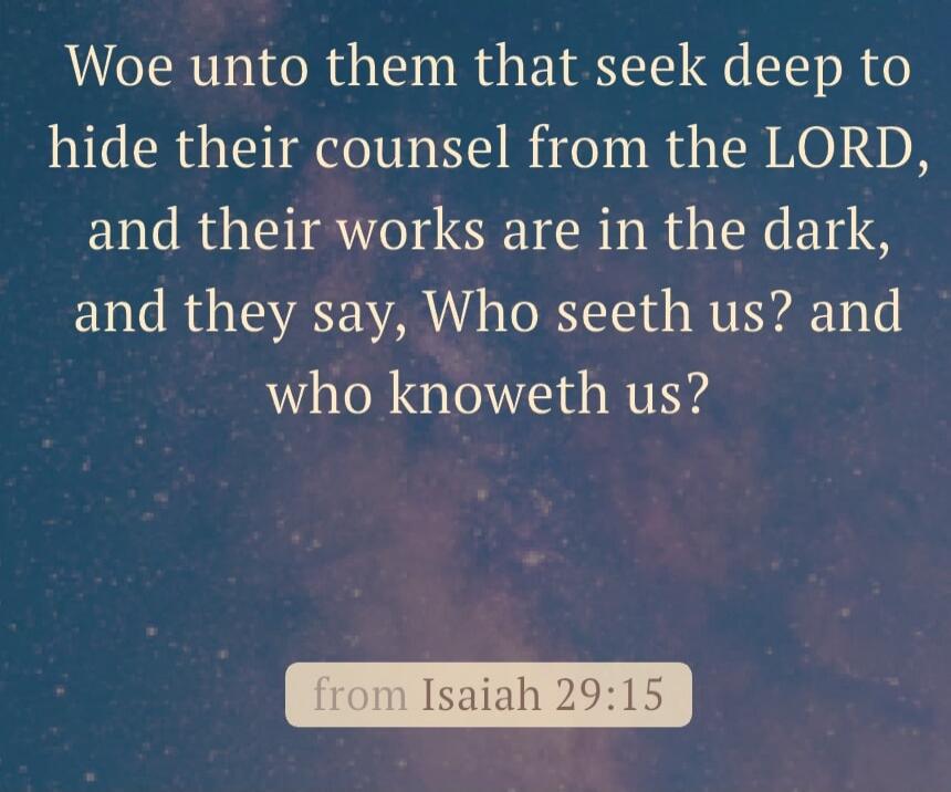 Woe unto them that seek deep to hide their counsel from the LORD, and their works are in the dark, and they say, Who seeth us? and who knoweth us? from Isaiah 29:15