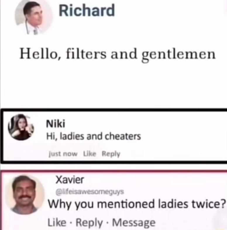 Richard Hello filters and gentlemen Niki Hi ladies and cheaters just now Like Reply Xavier feisawesomeqguys Why you mentloned ladies twice Like Reply Message