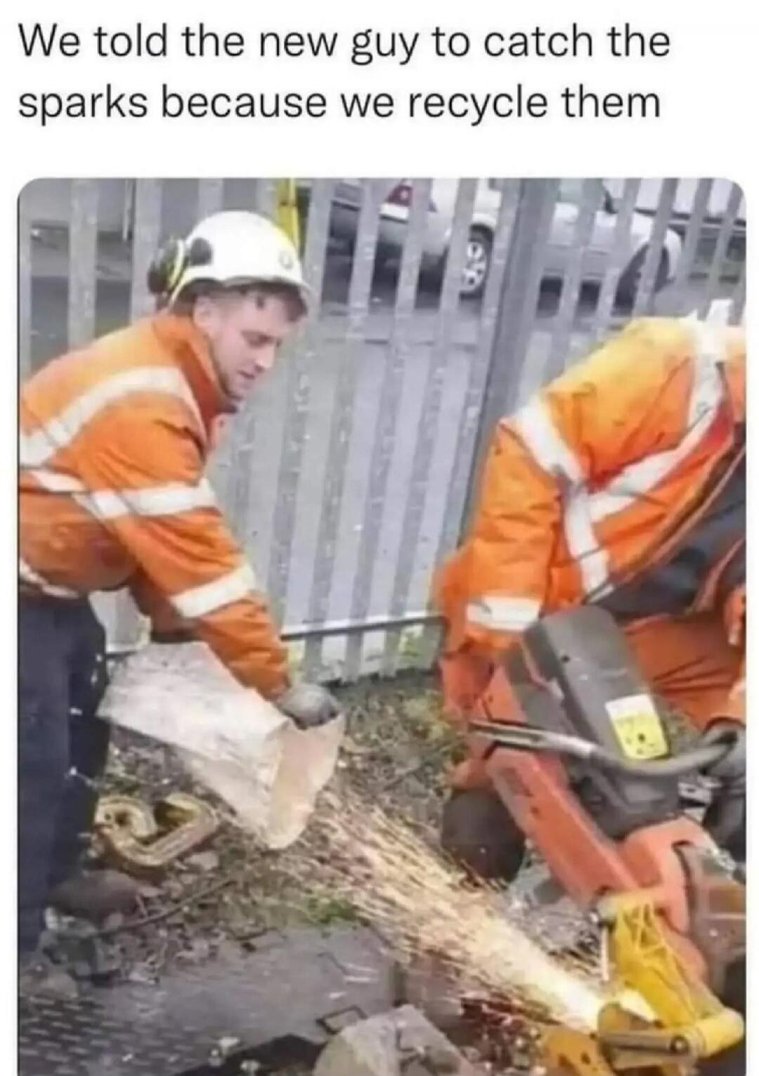 We told the new guy to catch the sparks because we recycle them