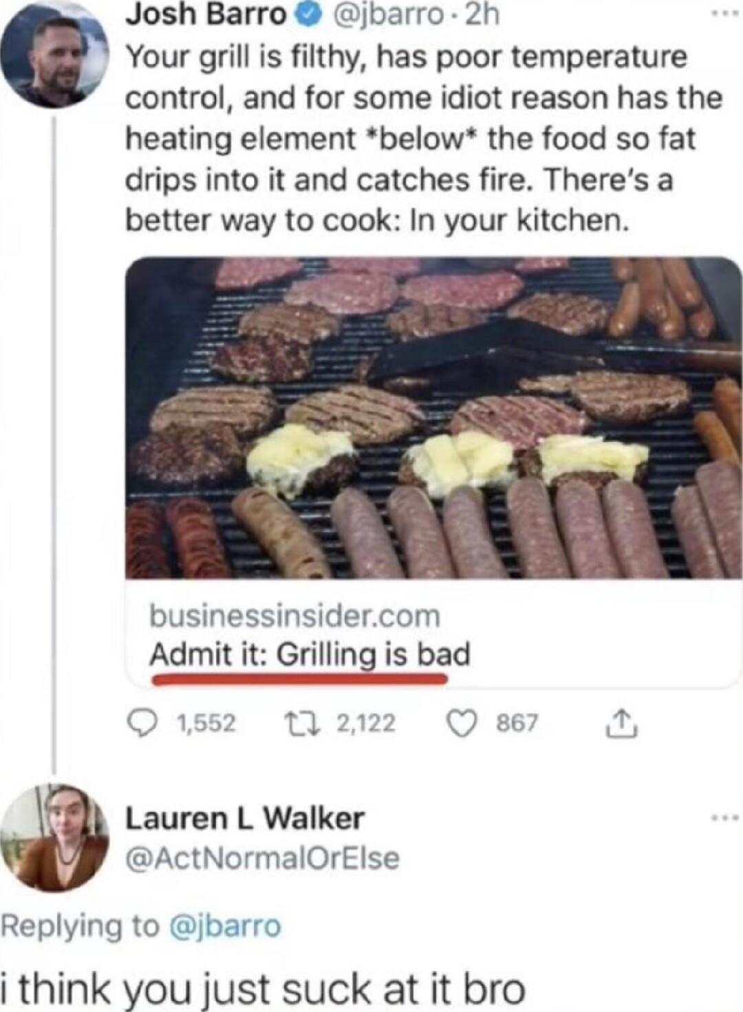 Josh Barro jbarro 2h C Your grill is filthy has poor temperature control and for some idiot reason has the heating element below the food so fat drips into it and catches fire Theres a better way to cook In your kitchen businessinsidercom Admit i Grilling is bad Lauren L Walker ActNormalOrElse Replying to jbarro i think you just suck at it bro