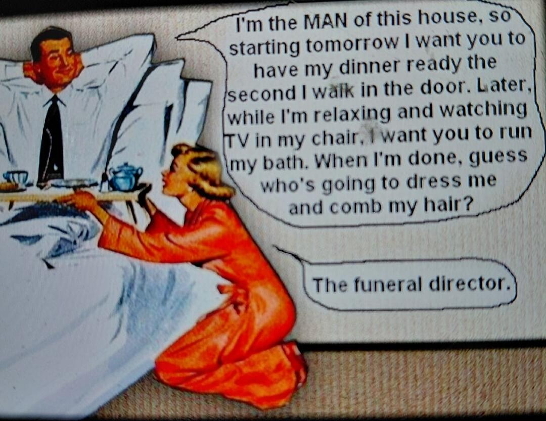 I'm the MAN of this house, so starting tomorrow I want you to have my dinner ready the second I walk in the door. Later, while I'm relaxing and watching TV in my chair, I want you to run my bath. When I'm done, guess who's going to dress me and comb my hair? The funeral director.