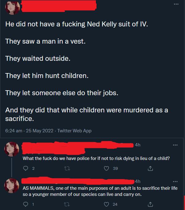 LR He did not have a fucking Ned Kelly suit of IV They saw a man in a vest They waited outside They let him hunt children They let someone else do their jobs And they did that while children were murdered as a sacrifice 624 am 25 May 2022 Twitter Web App 4h R What the fuck do we have police for if not to risk dying in lieu of a child O 2 V e e th AS MAMMALS one of the main purposes of an adult is 