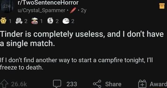 rTwoSentenceHorror 8 uCrystal_Spammer 2y 223162 2 Tinder is completely useless and dont have a single match If I dont find another way to start a campfire tonight Ill freeze to death 233 Share Award