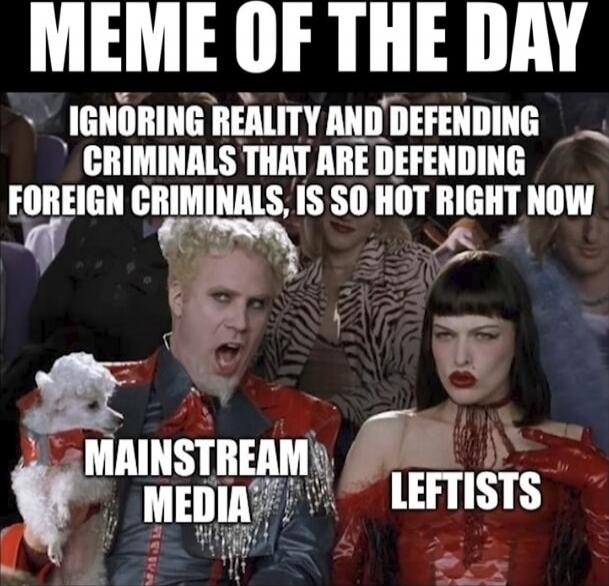 MEME OF THE DAY
IGNORING REALITY AND DEFENDING CRIMINALS THAT ARE DEFENDING FOREIGN CRIMINALS, IS SO HOT RIGHT NOW
MAINSTREAM MEDIA      LEFTISTS