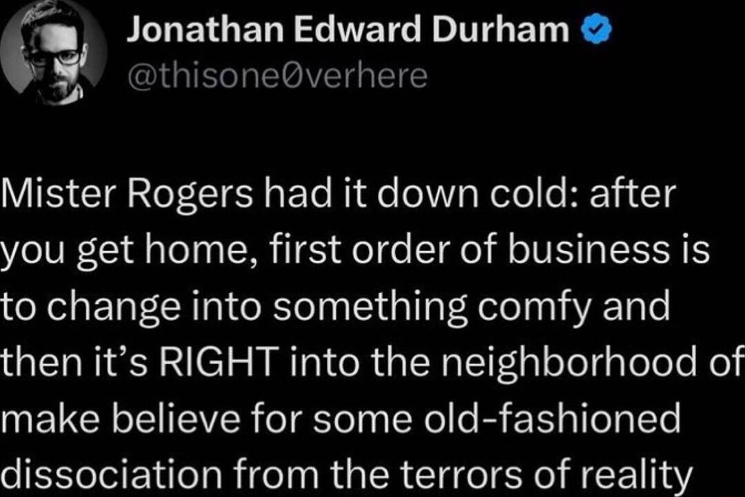 l ILTETGED R TETE T BT R vthisoneverhere VIS TR T CIE R ETe Ride el Vg Relel e K11 14 you get home first order of business is to change into something comfy and then its RIGHT into the neighborhood of make believe for some old fashioned dissociation from the terrors of reality